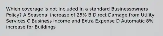 Which coverage is not included in a standard Businessowners Policy? A Seasonal increase of 25% B Direct Damage from Utility Services C Business Income and Extra Expense D Automatic 8% increase for Buildings