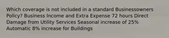 Which coverage is not included in a standard Businessowners Policy? Business Income and Extra Expense 72 hours Direct Damage from Utility Services Seasonal increase of 25% Automatic 8% increase for Buildings