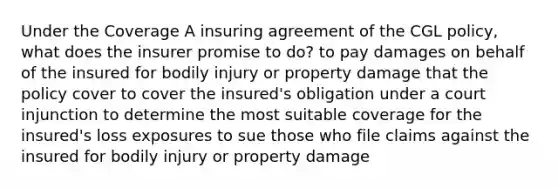 Under the Coverage A insuring agreement of the CGL policy, what does the insurer promise to do? to pay damages on behalf of the insured for bodily injury or property damage that the policy cover to cover the insured's obligation under a court injunction to determine the most suitable coverage for the insured's loss exposures to sue those who file claims against the insured for bodily injury or property damage