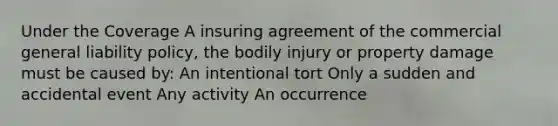 Under the Coverage A insuring agreement of the commercial general liability policy, the bodily injury or property damage must be caused by: An intentional tort Only a sudden and accidental event Any activity An occurrence