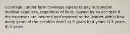 Coverage J under farm coverage agrees to pay reasonable medical expenses, regardless of fault, caused by an accident if the expenses are incurred and reported to the insurer within how many years of the accident date? a) 3 years b) 4 years c) 5 years d) 2 years