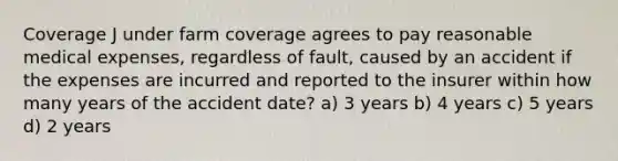 Coverage J under farm coverage agrees to pay reasonable medical expenses, regardless of fault, caused by an accident if the expenses are incurred and reported to the insurer within how many years of the accident date? a) 3 years b) 4 years c) 5 years d) 2 years