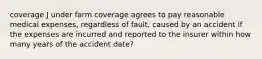 coverage J under farm coverage agrees to pay reasonable medical expenses, regardless of fault, caused by an accident if the expenses are incurred and reported to the insurer within how many years of the accident date?