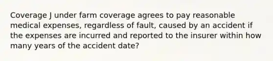 Coverage J under farm coverage agrees to pay reasonable medical expenses, regardless of fault, caused by an accident if the expenses are incurred and reported to the insurer within how many years of the accident date?