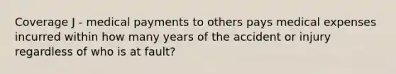 Coverage J - medical payments to others pays medical expenses incurred within how many years of the accident or injury regardless of who is at fault?