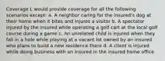 Coverage L would provide coverage for all the following scenarios except: a. A neighbor caring for the insured's dog at their home when it bites and injures a visitor b. A spectator injured by the insured while operating a golf cart at the local golf course during a game c. An unrelated child is injured when they fall in a hole while playing at a vacant lot owned by an insured who plans to build a new residence there d. A client is injured while doing business with an insured in the insured home office