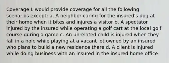 Coverage L would provide coverage for all the following scenarios except: a. A neighbor caring for the insured's dog at their home when it bites and injures a visitor b. A spectator injured by the insured while operating a golf cart at the local golf course during a game c. An unrelated child is injured when they fall in a hole while playing at a vacant lot owned by an insured who plans to build a new residence there d. A client is injured while doing business with an insured in the insured home office