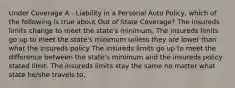 Under Coverage A - Liability in a Personal Auto Policy, which of the following is true about Out of State Coverage? The insureds limits change to meet the state's minimum. The insureds limits go up to meet the state's minimum unless they are lower than what the insureds policy The insureds limits go up to meet the difference between the state's minimum and the insureds policy stated limit. The insureds limits stay the same no matter what state he/she travels to.