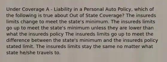 Under Coverage A - Liability in a Personal Auto Policy, which of the following is true about Out of State Coverage? The insureds limits change to meet the state's minimum. The insureds limits go up to meet the state's minimum unless they are lower than what the insureds policy The insureds limits go up to meet the difference between the state's minimum and the insureds policy stated limit. The insureds limits stay the same no matter what state he/she travels to.