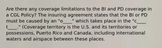 Are there any coverage limitations to the BI and PD coverage in a CGL Policy? The insuring agreement states that the BI or PD must be caused by an "o____" which takes place in the "c____ t____." (Coverage territory is the U.S. and its territories or possessions, Puerto Rico and Canada, including international waters and airspace between these places.