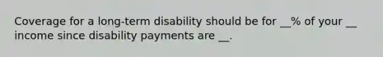 Coverage for a long-term disability should be for __% of your __ income since disability payments are __.