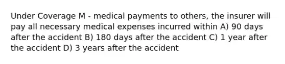 Under Coverage M - medical payments to others, the insurer will pay all necessary medical expenses incurred within A) 90 days after the accident B) 180 days after the accident C) 1 year after the accident D) 3 years after the accident