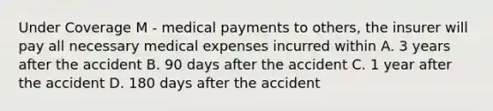 Under Coverage M - medical payments to others, the insurer will pay all necessary medical expenses incurred within A. 3 years after the accident B. 90 days after the accident C. 1 year after the accident D. 180 days after the accident