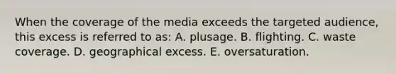 When the coverage of the media exceeds the targeted audience, this excess is referred to as: A. plusage. B. flighting. C. waste coverage. D. geographical excess. E. oversaturation.