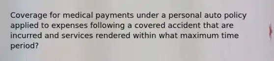 Coverage for medical payments under a personal auto policy applied to expenses following a covered accident that are incurred and services rendered within what maximum time period?