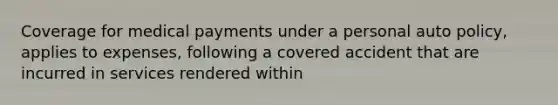 Coverage for medical payments under a personal auto policy, applies to expenses, following a covered accident that are incurred in services rendered within