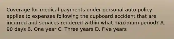 Coverage for medical payments under personal auto policy applies to expenses following the cupboard accident that are incurred and services rendered within what maximum period? A. 90 days B. One year C. Three years D. Five years