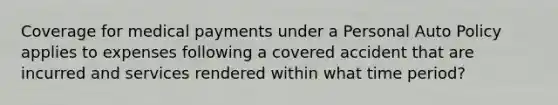 Coverage for medical payments under a Personal Auto Policy applies to expenses following a covered accident that are incurred and services rendered within what time period?