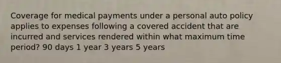 Coverage for medical payments under a personal auto policy applies to expenses following a covered accident that are incurred and services rendered within what maximum time period? 90 days 1 year 3 years 5 years