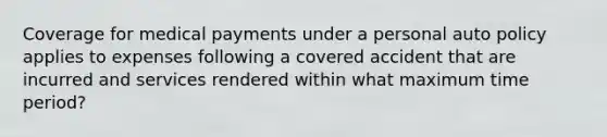 Coverage for medical payments under a personal auto policy applies to expenses following a covered accident that are incurred and services rendered within what maximum time period?