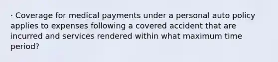 · Coverage for medical payments under a personal auto policy applies to expenses following a covered accident that are incurred and services rendered within what maximum time period?