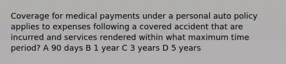 Coverage for medical payments under a personal auto policy applies to expenses following a covered accident that are incurred and services rendered within what maximum time period? A 90 days B 1 year C 3 years D 5 years