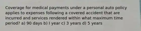 Coverage for medical payments under a personal auto policy applies to expenses following a covered accident that are incurred and services rendered within what maximum time period? a) 90 days b) I year c) 3 years d) 5 years