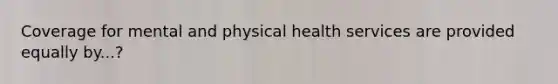 Coverage for mental and physical health services are provided equally by...?