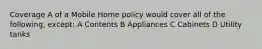 Coverage A of a Mobile Home policy would cover all of the following, except: A Contents B Appliances C Cabinets D Utility tanks