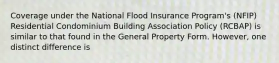 Coverage under the National Flood Insurance Program's (NFIP) Residential Condominium Building Association Policy (RCBAP) is similar to that found in the General Property Form. However, one distinct difference is