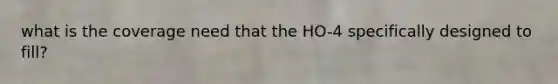 what is the coverage need that the HO-4 specifically designed to fill?