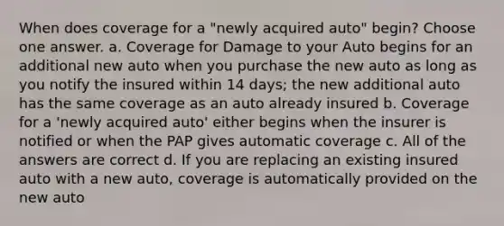 When does coverage for a "newly acquired auto" begin? Choose one answer. a. Coverage for Damage to your Auto begins for an additional new auto when you purchase the new auto as long as you notify the insured within 14 days; the new additional auto has the same coverage as an auto already insured b. Coverage for a 'newly acquired auto' either begins when the insurer is notified or when the PAP gives automatic coverage c. All of the answers are correct d. If you are replacing an existing insured auto with a new auto, coverage is automatically provided on the new auto