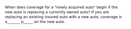 When does coverage for a "newly acquired auto" begin if the new auto is replacing a currently owned auto? If you are replacing an existing insured auto with a new auto, coverage is a_______ p_____ on the new auto.