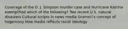 Coverage of the O. J. Simpson murder case and Hurricane Katrina exemplified which of the following? Two recent U.S. natural disasters Cultural scripts in news media Gramsci's concept of hegemony How media reflects racist ideology