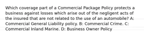 Which coverage part of a Commercial Package Policy protects a business against losses which arise out of the negligent acts of the insured that are not related to the use of an automobile? A: Commercial General Liability policy. B: Commercial Crime. C: Commercial Inland Marine. D: Business Owner Policy