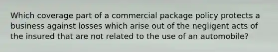 Which coverage part of a commercial package policy protects a business against losses which arise out of the negligent acts of the insured that are not related to the use of an automobile?