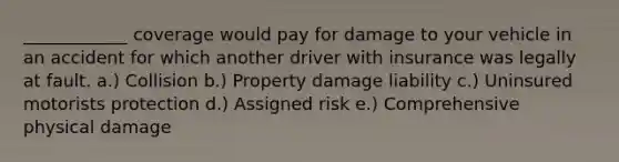 ____________ coverage would pay for damage to your vehicle in an accident for which another driver with insurance was legally at fault. a.) Collision b.) Property damage liability c.) Uninsured motorists protection d.) Assigned risk e.) Comprehensive physical damage