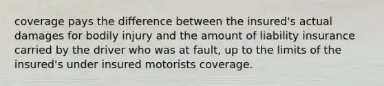 coverage pays the difference between the insured's actual damages for bodily injury and the amount of liability insurance carried by the driver who was at fault, up to the limits of the insured's under insured motorists coverage.