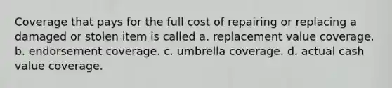 Coverage that pays for the full cost of repairing or replacing a damaged or stolen item is called a. replacement value coverage. b. endorsement coverage. c. umbrella coverage. d. actual cash value coverage.