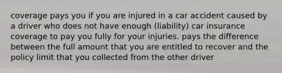 coverage pays you if you are injured in a car accident caused by a driver who does not have enough (liability) car insurance coverage to pay you fully for your injuries. pays the difference between the full amount that you are entitled to recover and the policy limit that you collected from the other driver