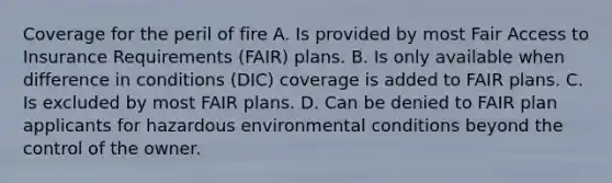 Coverage for the peril of fire A. Is provided by most Fair Access to Insurance Requirements (FAIR) plans. B. Is only available when difference in conditions (DIC) coverage is added to FAIR plans. C. Is excluded by most FAIR plans. D. Can be denied to FAIR plan applicants for hazardous environmental conditions beyond the control of the owner.