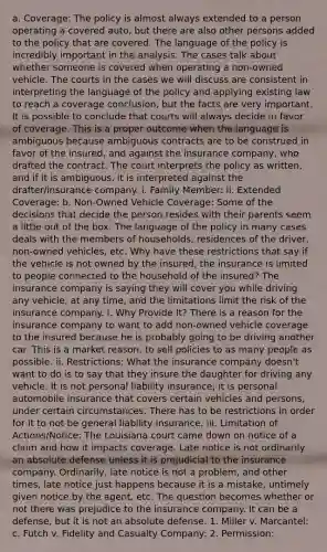 a. Coverage: The policy is almost always extended to a person operating a covered auto, but there are also other persons added to the policy that are covered. The language of the policy is incredibly important in the analysis. The cases talk about whether someone is covered when operating a non-owned vehicle. The courts in the cases we will discuss are consistent in interpreting the language of the policy and applying existing law to reach a coverage conclusion, but the facts are very important. It is possible to conclude that courts will always decide in favor of coverage. This is a proper outcome when the language is ambiguous because ambiguous contracts are to be construed in favor of the insured, and against the insurance company, who drafted the contract. The court interprets the policy as written, and if it is ambiguous, it is interpreted against the drafter/insurance company. i. Family Member: ii. Extended Coverage: b. Non-Owned Vehicle Coverage: Some of the decisions that decide the person resides with their parents seem a little out of the box. The language of the policy in many cases deals with the members of households, residences of the driver, non-owned vehicles, etc. Why have these restrictions that say if the vehicle is not owned by the insured, the insurance is limited to people connected to the household of the insured? The insurance company is saying they will cover you while driving any vehicle, at any time, and the limitations limit the risk of the insurance company. i. Why Provide It? There is a reason for the insurance company to want to add non-owned vehicle coverage to the insured because he is probably going to be driving another car. This is a market reason, to sell policies to as many people as possible. ii. Restrictions: What the insurance company doesn't want to do is to say that they insure the daughter for driving any vehicle. It is not personal liability insurance; it is personal automobile insurance that covers certain vehicles and persons, under certain circumstances. There has to be restrictions in order for it to not be general liability insurance. iii. Limitation of Actions/Notice: The Louisiana court came down on notice of a claim and how it impacts coverage. Late notice is not ordinarily an absolute defense unless it is prejudicial to the insurance company. Ordinarily, late notice is not a problem, and other times, late notice just happens because it is a mistake, untimely given notice by the agent, etc. The question becomes whether or not there was prejudice to the insurance company. It can be a defense, but it is not an absolute defense. 1. Miller v. Marcantel: c. Futch v. Fidelity and Casualty Company: 2. Permission: