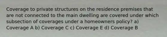 Coverage to private structures on the residence premises that are not connected to the main dwelling are covered under which subsection of coverages under a homeowners policy? a) Coverage A b) Coverage C c) Coverage E d) Coverage B