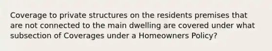 Coverage to private structures on the residents premises that are not connected to the main dwelling are covered under what subsection of Coverages under a Homeowners Policy?