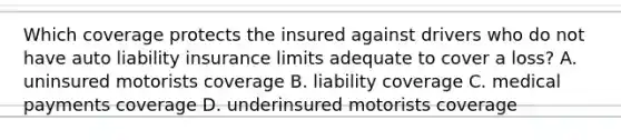 Which coverage protects the insured against drivers who do not have auto liability insurance limits adequate to cover a loss? A. uninsured motorists coverage B. liability coverage C. medical payments coverage D. underinsured motorists coverage