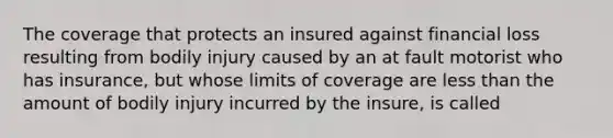 The coverage that protects an insured against financial loss resulting from bodily injury caused by an at fault motorist who has insurance, but whose limits of coverage are less than the amount of bodily injury incurred by the insure, is called