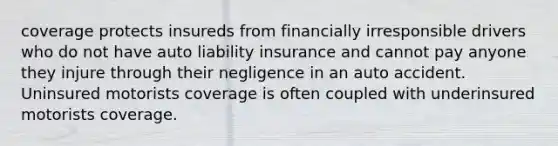 coverage protects insureds from financially irresponsible drivers who do not have auto liability insurance and cannot pay anyone they injure through their negligence in an auto accident. Uninsured motorists coverage is often coupled with underinsured motorists coverage.