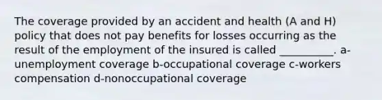 The coverage provided by an accident and health (A and H) policy that does not pay benefits for losses occurring as the result of the employment of the insured is called __________. a-unemployment coverage b-occupational coverage c-workers compensation d-nonoccupational coverage