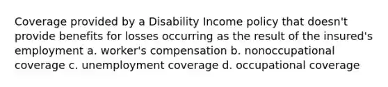 Coverage provided by a Disability Income policy that doesn't provide benefits for losses occurring as the result of the insured's employment a. worker's compensation b. nonoccupational coverage c. unemployment coverage d. occupational coverage