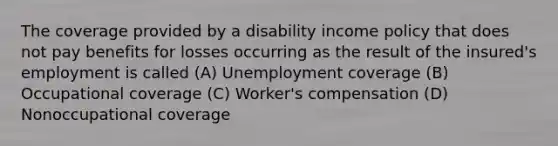 The coverage provided by a disability income policy that does not pay benefits for losses occurring as the result of the insured's employment is called (A) Unemployment coverage (B) Occupational coverage (C) Worker's compensation (D) Nonoccupational coverage